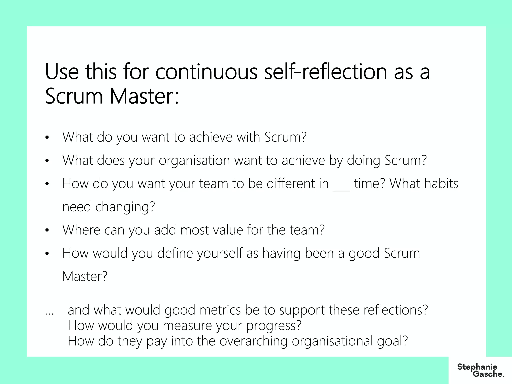 Use this for continuous self-reflection as a
Scrum Master:
• What do you want to achieve with Scrum?
• What does your organisation want to achieve by doing Scrum?
• How do you want your team to be different in ___ time? What habits
need changing?
• Where can you add most value for the team?
• How would you define yourself as having been a good Scrum
Master?
… and what would good metrics be to support these reflections?
How would you measure your progress?
How do they pay into the overarching organisational goal?
 