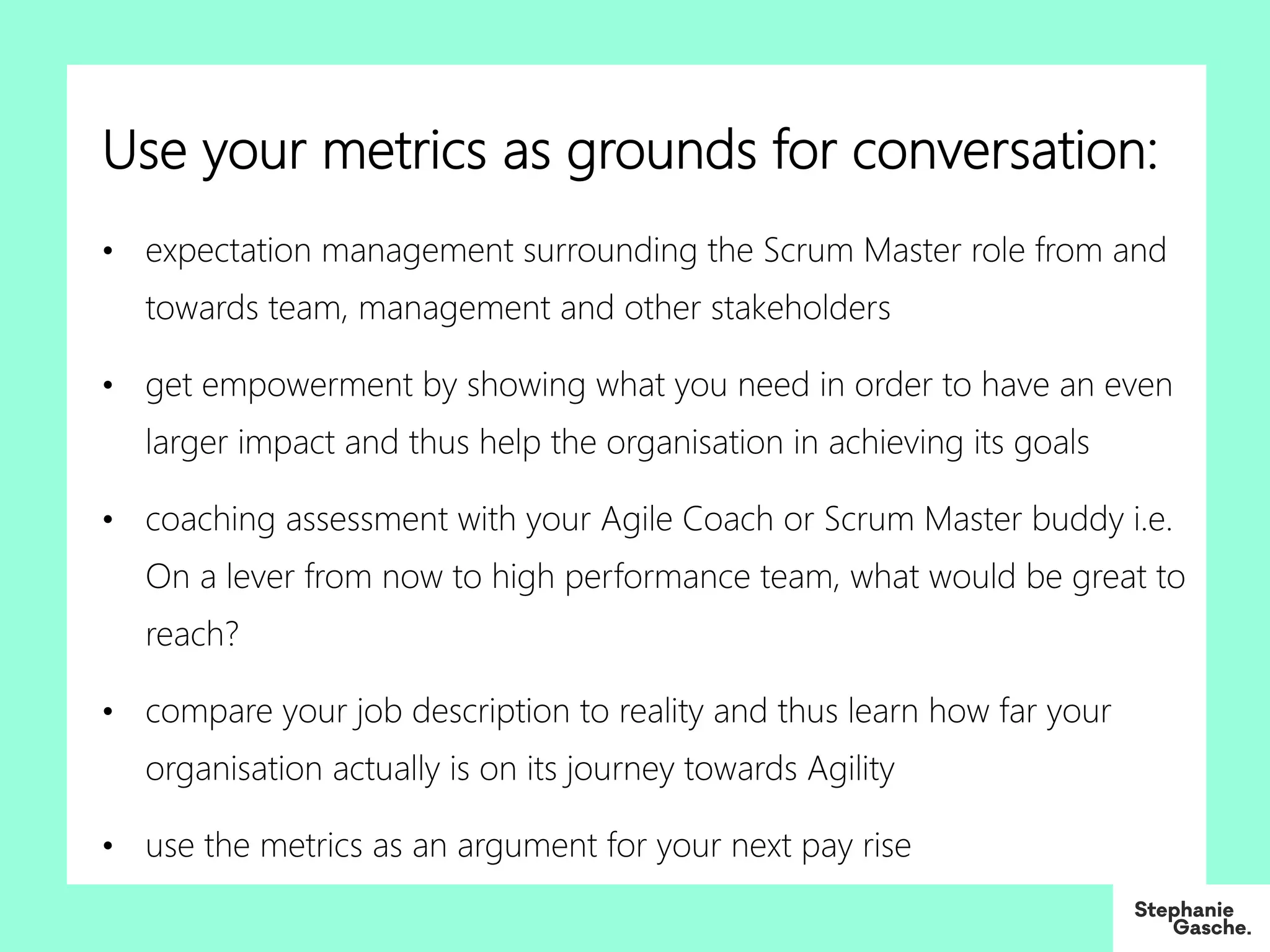 Use your metrics as grounds for conversation:
• expectation management surrounding the Scrum Master role from and
towards team, management and other stakeholders
• get empowerment by showing what you need in order to have an even
larger impact and thus help the organisation in achieving its goals
• coaching assessment with your Agile Coach or Scrum Master buddy i.e.
On a lever from now to high performance team, what would be great to
reach?
• compare your job description to reality and thus learn how far your
organisation actually is on its journey towards Agility
• use the metrics as an argument for your next pay rise
 