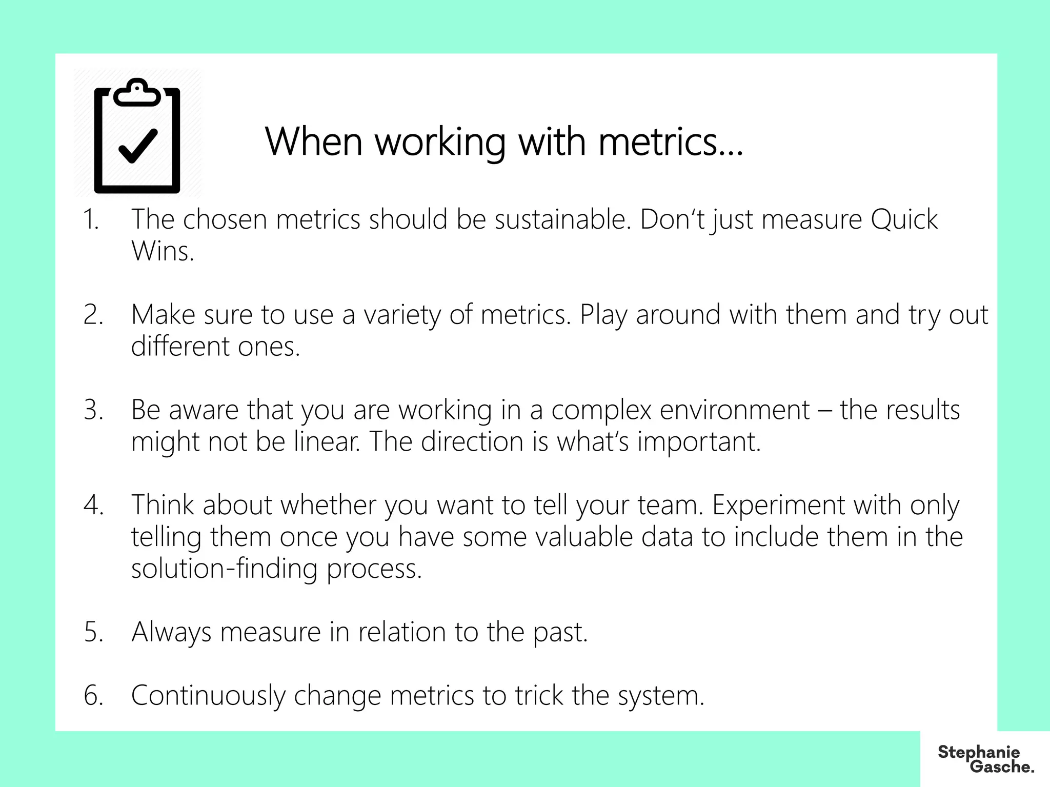 1. The chosen metrics should be sustainable. Don‘t just measure Quick
Wins.
2. Make sure to use a variety of metrics. Play around with them and try out
different ones.
3. Be aware that you are working in a complex environment – the results
might not be linear. The direction is what‘s important.
4. Think about whether you want to tell your team. Experiment with only
telling them once you have some valuable data to include them in the
solution-finding process.
5. Always measure in relation to the past.
6. Continuously change metrics to trick the system.
When working with metrics…
 