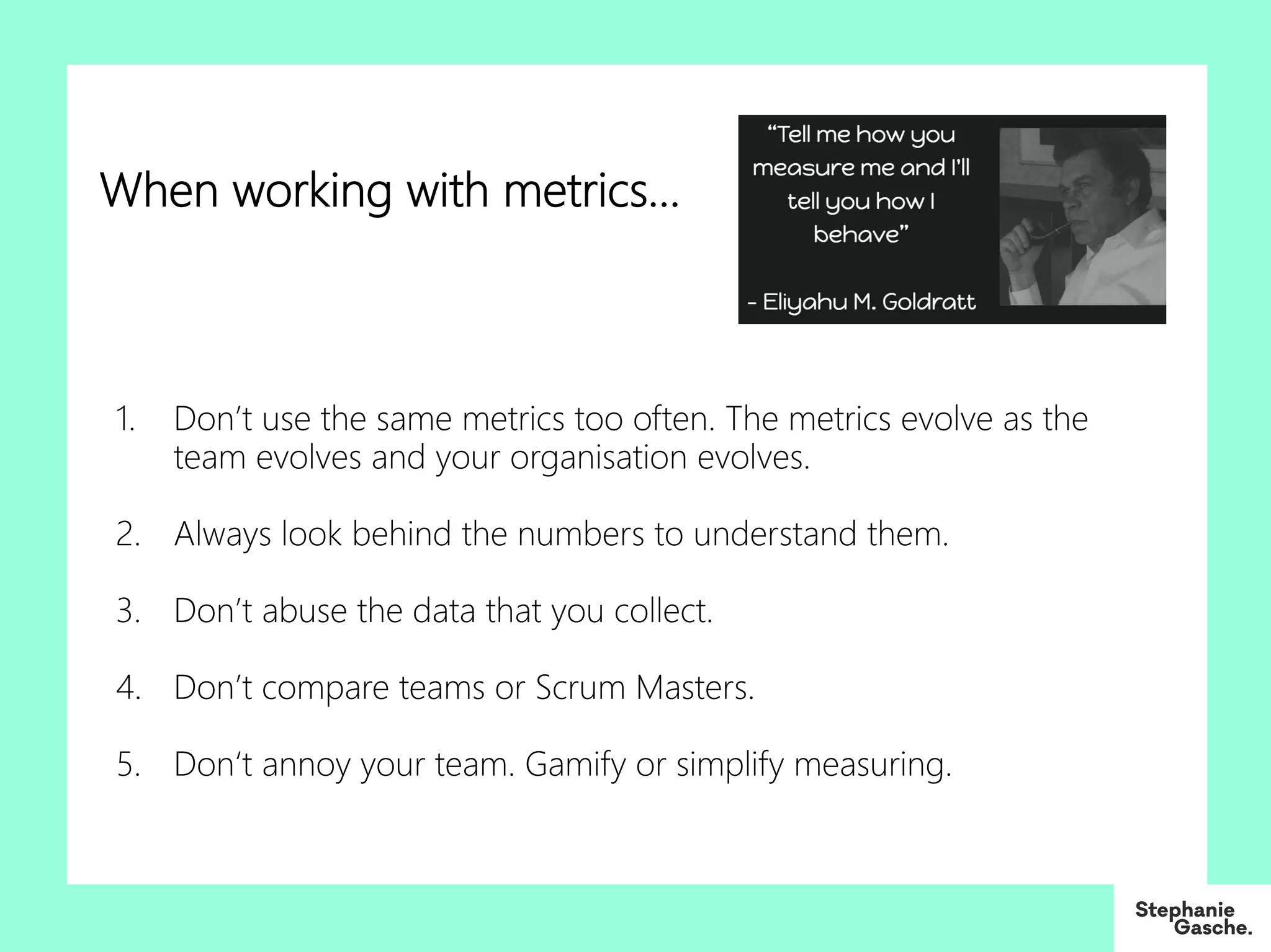 1. Don’t use the same metrics too often. The metrics evolve as the
team evolves and your organisation evolves.
2. Always look behind the numbers to understand them.
3. Don’t abuse the data that you collect.
4. Don’t compare teams or Scrum Masters.
5. Don‘t annoy your team. Gamify or simplify measuring.
When working with metrics…
 