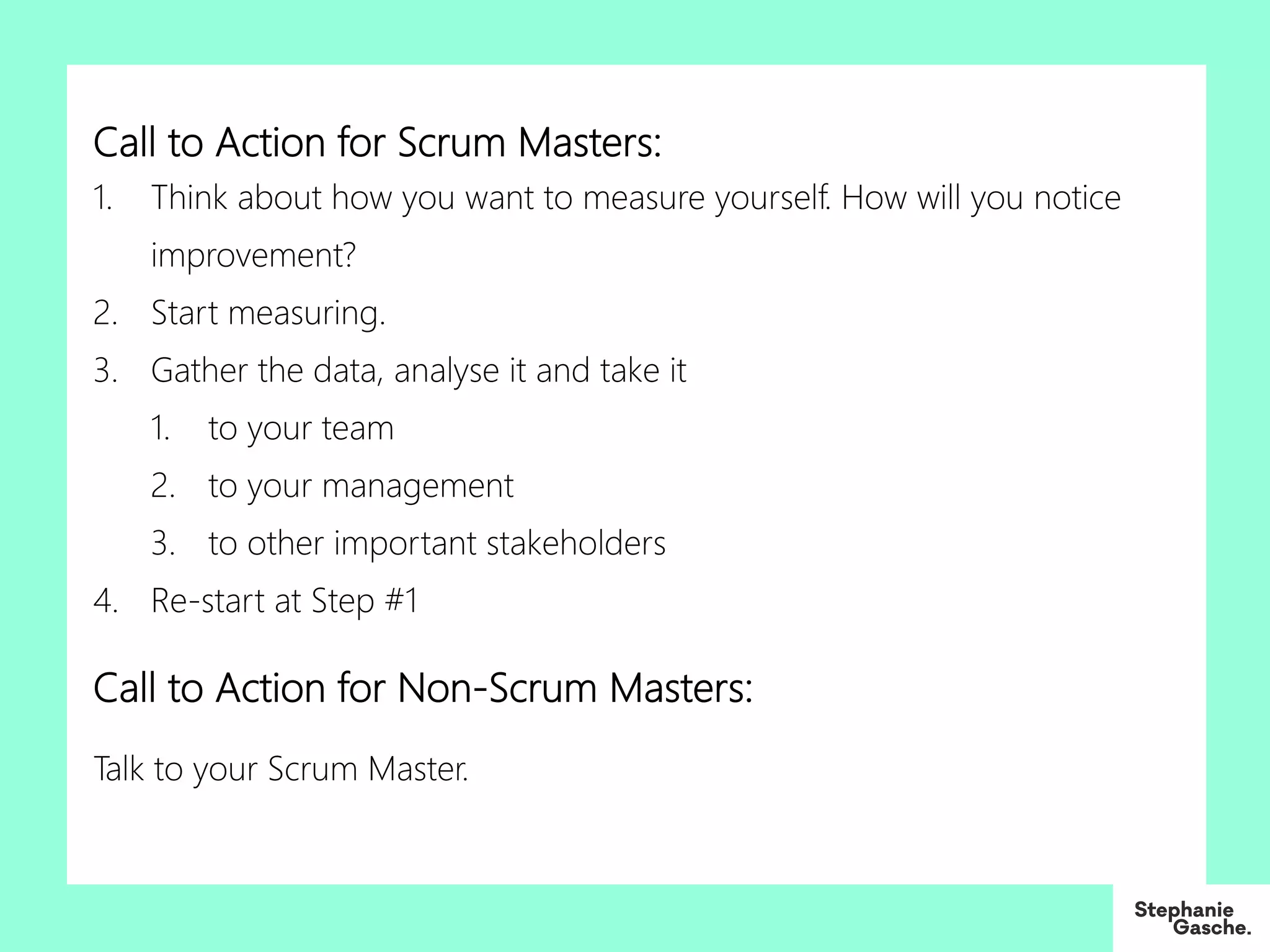 Call to Action for Scrum Masters:
1. Think about how you want to measure yourself. How will you notice
improvement?
2. Start measuring.
3. Gather the data, analyse it and take it
1. to your team
2. to your management
3. to other important stakeholders
4. Re-start at Step #1
Call to Action for Non-Scrum Masters:
Talk to your Scrum Master.
 