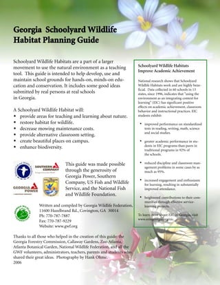 Georgia Schoolyard Wildlife
Habitat Planning Guide
Schoolyard Wildlife Habitats are a part of a larger
movement to use the natural environment as a teaching                 Schoolyard Wildlife Habitats
                                                                      Improve Academic Achievement
tool. This guide is intended to help develop, use and
maintain school grounds for hands-on, minds-on edu-                   National research shows that Schoolyard
cation and conservation. It includes some good ideas                  Wildlife Habitats work and are highly bene-
                                                                      ficial. Data collected in 60 schools in 13
submitted by real persons at real schools                             states, since 1996, indicates that "using the
in Georgia.                                                           environment as an integrating context for
                                                                      learning" (EIC) has significant positive
                                                                      effects on academic achievement, classroom
A Schoolyard Wildlife Habitat will:                                   behavior and instructional practices. EIC
   provide areas for teaching and learning about nature.              students exhibit:

   restore habitat for wildlife.                                          improved performance on standardized
   decrease mowing maintenance costs.                                     tests in reading, writing, math, science
                                                                          and social studies.
   provide alternative classroom setting.
   create beautiful places on campus.                                     greater academic performance in stu-
   enhance biodiversity.                                                  dents in EIC programs than peers in
                                                                          traditional programs in 92% of
                                                                          the schools.

                             This guide was made possible                 reduced discipline and classroom man-
                                                                          agement problems in some cases by as
                             through the generosity of                    much as 95%.
                             Georgia Power, Southern
                                                                          increased engagement and enthusiasm
                             Company, US Fish and Wildlife                for learning, resulting in substantially
                             Service, and the National Fish               improved attendance.
                             and Wildlife Foundation.
                                                                          heightened contributions to their com-
                                                                          munities through effective service-
              Written and compiled by Georgia Wildlife Federation,        learning projects.
              11600 Hazelbrand Rd., Covington, GA 30014
              Ph: 770-787-7887                                        To learn more about EIC in Georgia, visit
                                                                      www.eeingeorgia.org/eic.
              Fax: 770-787-9229
              Website: www.gwf.org

Thanks to all those who helped in the creation of this guide: the
Georgia Forestry Commission, Callaway Gardens, Zoo Atlanta,
Atlanta Botanical Garden, National Wildlife Federation, and all the
GWF volunteers, administrators, teachers, parents and students who
shared their great ideas. Photography by Hank Ohme.
2006
 
