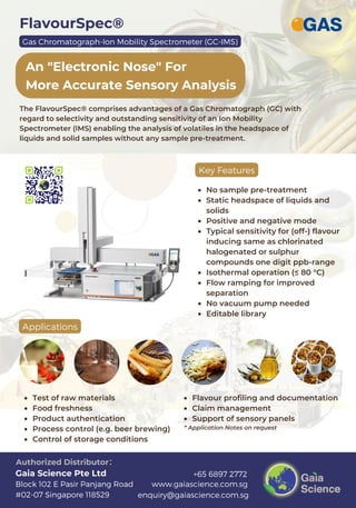 FlavourSpec®
An "Electronic Nose" For
More Accurate Sensory Analysis
www.gaiascience.com.sg
enquiry@gaiascience.com.sg
+65 6897 2772
Block 102 E Pasir Panjang Road
#02-07 Singapore 118529
Gaia Science Pte Ltd
Authorized Distributor：
The FlavourSpec® comprises advantages of a Gas Chromatograph (GC) with
regard to selectivity and outstanding sensitivity of an Ion Mobility
Spectrometer (IMS) enabling the analysis of volatiles in the headspace of
liquids and solid samples without any sample pre-treatment.
Key Features
No sample pre-treatment
Static headspace of liquids and
solids
Positive and negative mode
Typical sensitivity for (off-) flavour
inducing same as chlorinated
halogenated or sulphur
compounds one digit ppb-range
Isothermal operation (≤ 80 °C)
Flow ramping for improved
separation
No vacuum pump needed
Editable library
Applications
Test of raw materials
Food freshness
Product authentication
Process control (e.g. beer brewing)
Control of storage conditions
Flavour profiling and documentation
Claim management
Support of sensory panels
* Application Notes on request
Gas Chromatograph-Ion Mobility Spectrometer (GC-IMS)
 