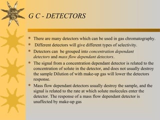 G C - DETECTORS
 There are many detectors which can be used in gas chromatography.
 Different detectors will give different types of selectivity.
 Detectors can be grouped into concentration dependant
detectors and mass flow dependant detectors.
 The signal from a concentration dependant detector is related to the
concentration of solute in the detector, and does not usually destroy
the sample Dilution of with make-up gas will lower the detectors
response.
 Mass flow dependant detectors usually destroy the sample, and the
signal is related to the rate at which solute molecules enter the
detector. The response of a mass flow dependant detector is
unaffected by make-up gas
 