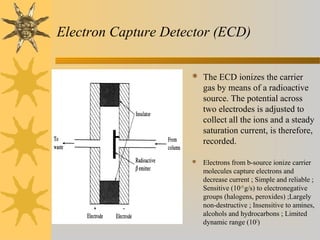 Electron Capture Detector (ECD)
 The ECD ionizes the carrier
gas by means of a radioactive
source. The potential across
two electrodes is adjusted to
collect all the ions and a steady
saturation current, is therefore,
recorded.
 Electrons from b-source ionize carrier
molecules capture electrons and
decrease current ; Simple and reliable ;
Sensitive (10-15
g/s) to electronegative
groups (halogens, peroxides) ;Largely
non-destructive ; Insensitive to amines,
alcohols and hydrocarbons ; Limited
dynamic range (102
)
 