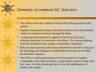 Summary of common GC detectors
 The effluent from the column is mixed with hydrogen and air, and
ignited.
 Organic compounds burning in the flame produce ions and electrons
which can conduct electricity through the flame.
 A large electrical potential is applied at the burner tip, and a
collector electrode is located above the flame. The current resulting
from the pyrolysis of any organic compounds is measured.
 FIDs are mass sensitive rather than concentration sensitive; this gives
the advantage that changes in mobile phase flow rate do not affect
the detector's response.
 The FID is a useful general detector for the analysis of organic
compounds; it has high sensitivity, a large linear response range, and
low noise. It is also robust and easy to use, but unfortunately, it
destroys the sample
 