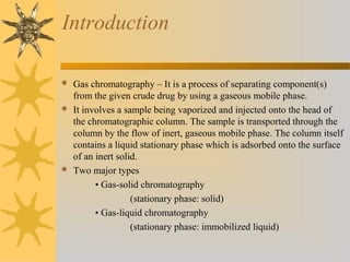 Introduction
 Gas chromatography – It is a process of separating component(s)
from the given crude drug by using a gaseous mobile phase.
 It involves a sample being vaporized and injected onto the head of
the chromatographic column. The sample is transported through the
column by the flow of inert, gaseous mobile phase. The column itself
contains a liquid stationary phase which is adsorbed onto the surface
of an inert solid.
 Two major types
• Gas-solid chromatography
(stationary phase: solid)
• Gas-liquid chromatography
(stationary phase: immobilized liquid)
 