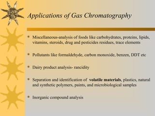 Applications of Gas Chromatography
 Miscellaneous-analysis of foods like carbohydrates, proteins, lipids,
vitamins, steroids, drug and pesticides residues, trace elements
 Pollutants like formaldehyde, carbon monoxide, benzen, DDT etc
 Dairy product analysis- rancidity
 Separation and identification of volatile materials, plastics, natural
and synthetic polymers, paints, and microbiological samples
 Inorganic compound analysis
 