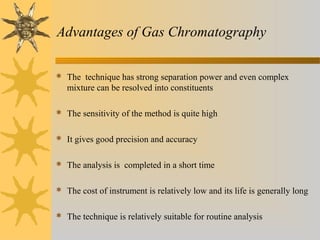 Advantages of Gas Chromatography
 The technique has strong separation power and even complex
mixture can be resolved into constituents
 The sensitivity of the method is quite high
 It gives good precision and accuracy
 The analysis is completed in a short time
 The cost of instrument is relatively low and its life is generally long
 The technique is relatively suitable for routine analysis
 