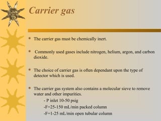 Carrier gas
 The carrier gas must be chemically inert.
 Commonly used gases include nitrogen, helium, argon, and carbon
dioxide.
 The choice of carrier gas is often dependant upon the type of
detector which is used.
 The carrier gas system also contains a molecular sieve to remove
water and other impurities.
- P inlet 10-50 psig
-F=25-150 mL/min packed column
-F=1-25 mL/min open tubular column
 