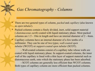 Gas Chromatography - Columns
 There are two general types of column, packed and capillary (also known
as open tubular).
 Packed columns contain a finely divided, inert, solid support material
( diatomaceous earth) coated with liquid stationary phase. Most packed
columns are 1.5 - 10m in length and have an internal diameter of 2 - 4mm.
 Capillary columns have an internal diameter of a few tenths of a
millimeter. They can be one of two types; wall-coated open
tubular (WCOT) or support-coated open tubular (SCOT).
- Wall-coated columns consist of a capillary tube whose walls are
coated with liquid stationary phase. In support-coated columns, the inner
wall of the capillary is lined with a thin layer of support material such as
diatomaceous earth, onto which the stationary phase has been adsorbed.
- SCOT columns are generally less efficient than WCOT columns.
Both types of capillary column are more efficient than packed columns.
 