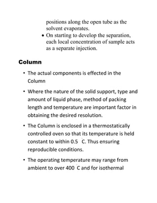 positions along the open tube as the
solvent evaporates.
 On starting to develop the separation,
each local concentration of sample acts
as a separate injection.
Column
• The actual components is effected in the
Column
• Where the nature of the solid support, type and
amount of liquid phase, method of packing
length and temperature are important factor in
obtaining the desired resolution.
• The Column is enclosed in a thermostatically
controlled oven so that its temperature is held
constant to within 0.5 C. Thus ensuring
reproducible conditions.
• The operating temperature may range from
ambient to over 400 C and for isothermal
 