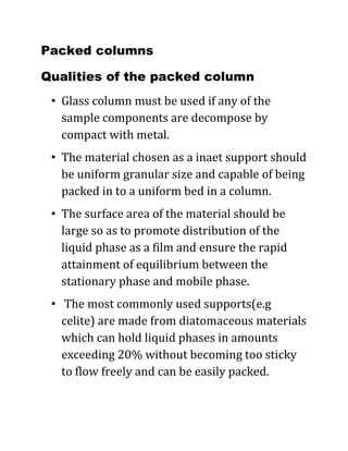Packed columns
Qualities of the packed column
• Glass column must be used if any of the
sample components are decompose by
compact with metal.
• The material chosen as a inaet support should
be uniform granular size and capable of being
packed in to a uniform bed in a column.
• The surface area of the material should be
large so as to promote distribution of the
liquid phase as a film and ensure the rapid
attainment of equilibrium between the
stationary phase and mobile phase.
• The most commonly used supports(e.g
celite) are made from diatomaceous materials
which can hold liquid phases in amounts
exceeding 20% without becoming too sticky
to flow freely and can be easily packed.
 