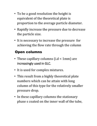 • To be a good resolution the height is
equivalent of the theoretical plate is
proportion to the average particle diameter.
• Rapidly increase the pressure due to decrease
the particle size.
• It is necessary to increase the pressure for
achieving the flow rate through the column
Open columns
• These capillary columns (i.d < 1mm) are
increasingly used in GLC.
• It is used for complex mixtures.
• This result from a highly theoretical plate
numbers which can be attain with long
column of this type for the relatively smaller
pressure drop.
• In these capillary columns the stationary
phase s coated on the inner wall of the tube,
 