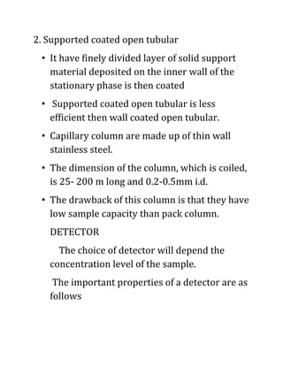 2. Supported coated open tubular
• It have finely divided layer of solid support
material deposited on the inner wall of the
stationary phase is then coated
• Supported coated open tubular is less
efficient then wall coated open tubular.
• Capillary column are made up of thin wall
stainless steel.
• The dimension of the column, which is coiled,
is 25- 200 m long and 0.2-0.5mm i.d.
• The drawback of this column is that they have
low sample capacity than pack column.
DETECTOR
The choice of detector will depend the
concentration level of the sample.
The important properties of a detector are as
follows
 