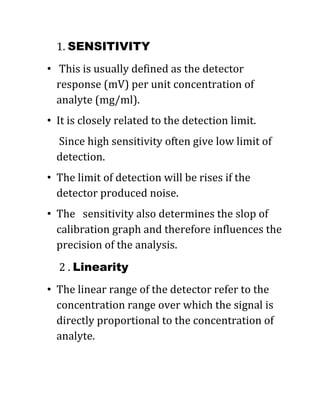 1. SENSITIVITY
• This is usually defined as the detector
response (mV) per unit concentration of
analyte (mg/ml).
• It is closely related to the detection limit.
Since high sensitivity often give low limit of
detection.
• The limit of detection will be rises if the
detector produced noise.
• The sensitivity also determines the slop of
calibration graph and therefore influences the
precision of the analysis.
2 . Linearity
• The linear range of the detector refer to the
concentration range over which the signal is
directly proportional to the concentration of
analyte.
 