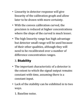 • Linearity in detector response will give
linearity of the calibration graph and allow
later to be drawn with more certainty.
• With the convex calibration curved, the
precision is reduced at higher concentrations
where the slope of the curved is much lesser.
• The high linearity range has high advantage
but detector small range will be used because
of their other qualities, although they will
need to be recalibrated over a number of
difference concentration ranges.
3. Stability
• The important characteristic of a detector is
the extent to which the signal output remains
constant with time, assuming there is a
constant input.
• Lack of the stability can be exhibited in to two
ways.
1. Baseline noise.
 