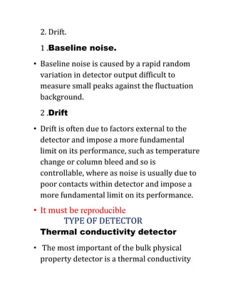 2. Drift.
1 .Baseline noise.
• Baseline noise is caused by a rapid random
variation in detector output difficult to
measure small peaks against the fluctuation
background.
2 .Drift
• Drift is often due to factors external to the
detector and impose a more fundamental
limit on its performance, such as temperature
change or column bleed and so is
controllable, where as noise is usually due to
poor contacts within detector and impose a
more fundamental limit on its performance.
• It must be reproducible
TYPE OF DETECTOR
Thermal conductivity detector
• The most important of the bulk physical
property detector is a thermal conductivity
 