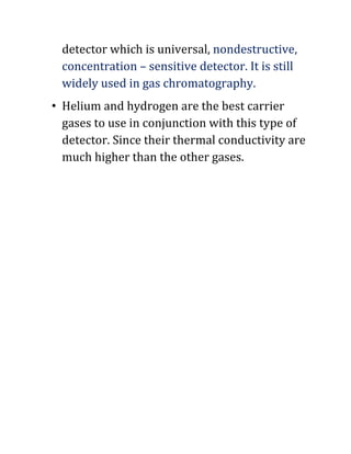 detector which is universal, nondestructive,
concentration – sensitive detector. It is still
widely used in gas chromatography.
• Helium and hydrogen are the best carrier
gases to use in conjunction with this type of
detector. Since their thermal conductivity are
much higher than the other gases.
 