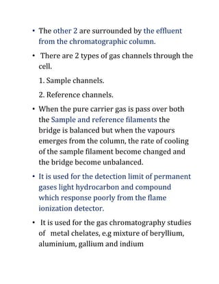 • The other 2 are surrounded by the effluent
from the chromatographic column.
• There are 2 types of gas channels through the
cell.
1. Sample channels.
2. Reference channels.
• When the pure carrier gas is pass over both
the Sample and reference filaments the
bridge is balanced but when the vapours
emerges from the column, the rate of cooling
of the sample filament become changed and
the bridge become unbalanced.
• It is used for the detection limit of permanent
gases light hydrocarbon and compound
which response poorly from the flame
ionization detector.
• It is used for the gas chromatography studies
of metal chelates, e.g mixture of beryllium,
aluminium, gallium and indium
 