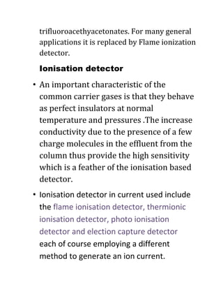 trifluoroacethyacetonates. For many general
applications it is replaced by Flame ionization
detector.
Ionisation detector
• An important characteristic of the
common carrier gases is that they behave
as perfect insulators at normal
temperature and pressures .The increase
conductivity due to the presence of a few
charge molecules in the effluent from the
column thus provide the high sensitivity
which is a feather of the ionisation based
detector.
• Ionisation detector in current used include
the flame ionisation detector, thermionic
ionisation detector, photo ionisation
detector and election capture detector
each of course employing a different
method to generate an ion current.
 