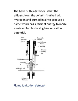 • The basis of this detector is that the
effluent from the column is mixed with
hydrogen and burned in air to produce a
flame which has sufficient energy to ionize
solute molecules having low Ionisation
potential.
Flame Ionisation detector
 
