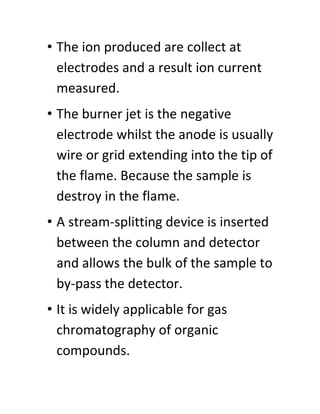 • The ion produced are collect at
electrodes and a result ion current
measured.
• The burner jet is the negative
electrode whilst the anode is usually
wire or grid extending into the tip of
the flame. Because the sample is
destroy in the flame.
• A stream-splitting device is inserted
between the column and detector
and allows the bulk of the sample to
by-pass the detector.
• It is widely applicable for gas
chromatography of organic
compounds.
 
