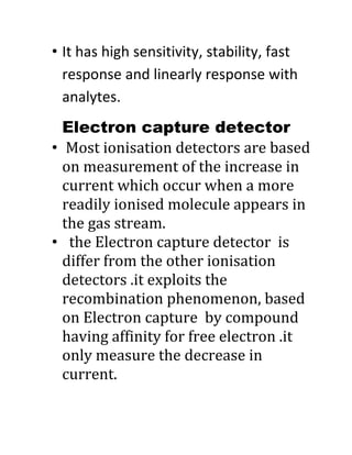 • It has high sensitivity, stability, fast
response and linearly response with
analytes.
Electron capture detector
• Most ionisation detectors are based
on measurement of the increase in
current which occur when a more
readily ionised molecule appears in
the gas stream.
• the Electron capture detector is
differ from the other ionisation
detectors .it exploits the
recombination phenomenon, based
on Electron capture by compound
having affinity for free electron .it
only measure the decrease in
current.
 