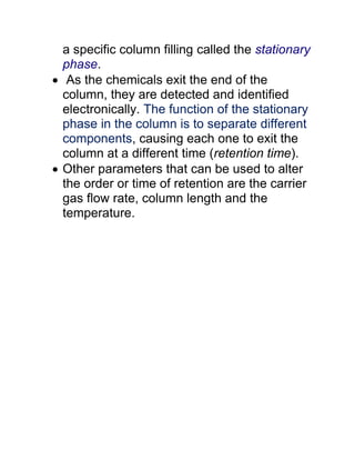 a specific column filling called the stationary
phase.
 As the chemicals exit the end of the
column, they are detected and identified
electronically. The function of the stationary
phase in the column is to separate different
components, causing each one to exit the
column at a different time (retention time).
 Other parameters that can be used to alter
the order or time of retention are the carrier
gas flow rate, column length and the
temperature.
 
