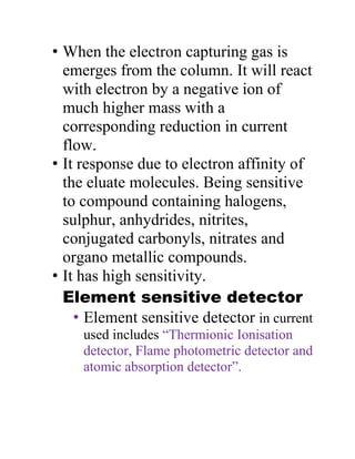 • When the electron capturing gas is
emerges from the column. It will react
with electron by a negative ion of
much higher mass with a
corresponding reduction in current
flow.
• It response due to electron affinity of
the eluate molecules. Being sensitive
to compound containing halogens,
sulphur, anhydrides, nitrites,
conjugated carbonyls, nitrates and
organo metallic compounds.
• It has high sensitivity.
Element sensitive detector
• Element sensitive detector in current
used includes “Thermionic Ionisation
detector, Flame photometric detector and
atomic absorption detector”.
 
