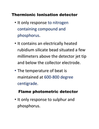 Thermionic Ionisation detector
• It only response to nitrogen
containing compound and
phosphorus.
• It contains an electrically heated
rubidium silicate bead situated a few
millimeters above the detector jet tip
and below the collector electrode.
• The temperature of beat is
maintained at 600-800 degree
centigrade.
Flame photometric detector
• It only response to sulphur and
phosphorus.
 