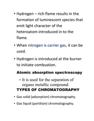 • Hydrogen – rich flame results in the
formation of luminescent species that
emit light character of the
heteroatom introduced in to the
flame.
• When nitrogen is carrier gas, it can be
used.
• Hydrogen is introduced at the burner
to initiate combustion.
Atomic absorption spectroscopy
• It is used for the separation of
organo metallic compound.
TYPES OF CHROMATOGRAPHY
• Gas solid (adsorption) chromatography.
• Gas liquid (partition) chromatography.
 