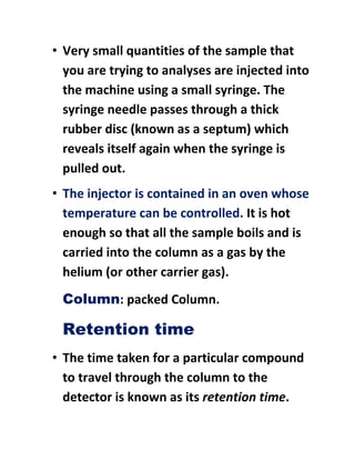 • Very small quantities of the sample that
you are trying to analyses are injected into
the machine using a small syringe. The
syringe needle passes through a thick
rubber disc (known as a septum) which
reveals itself again when the syringe is
pulled out.
• The injector is contained in an oven whose
temperature can be controlled. It is hot
enough so that all the sample boils and is
carried into the column as a gas by the
helium (or other carrier gas).
Column: packed Column.
Retention time
• The time taken for a particular compound
to travel through the column to the
detector is known as its retention time.
 
