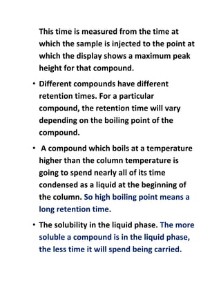 This time is measured from the time at
which the sample is injected to the point at
which the display shows a maximum peak
height for that compound.
• Different compounds have different
retention times. For a particular
compound, the retention time will vary
depending on the boiling point of the
compound.
• A compound which boils at a temperature
higher than the column temperature is
going to spend nearly all of its time
condensed as a liquid at the beginning of
the column. So high boiling point means a
long retention time.
• The solubility in the liquid phase. The more
soluble a compound is in the liquid phase,
the less time it will spend being carried.
 