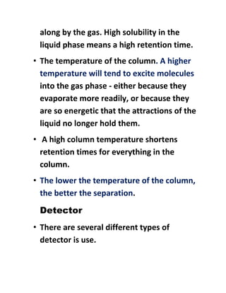 along by the gas. High solubility in the
liquid phase means a high retention time.
• The temperature of the column. A higher
temperature will tend to excite molecules
into the gas phase - either because they
evaporate more readily, or because they
are so energetic that the attractions of the
liquid no longer hold them.
• A high column temperature shortens
retention times for everything in the
column.
• The lower the temperature of the column,
the better the separation.
Detector
• There are several different types of
detector is use.
 