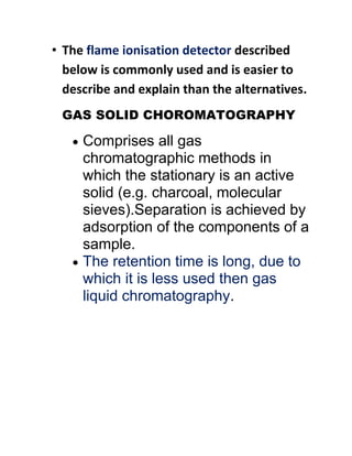 • The flame ionisation detector described
below is commonly used and is easier to
describe and explain than the alternatives.
GAS SOLID CHOROMATOGRAPHY
 Comprises all gas
chromatographic methods in
which the stationary is an active
solid (e.g. charcoal, molecular
sieves).Separation is achieved by
adsorption of the components of a
sample.
 The retention time is long, due to
which it is less used then gas
liquid chromatography.
 