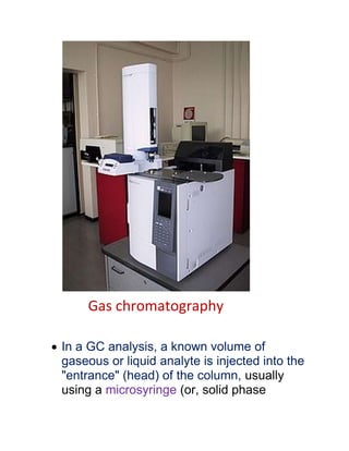 Gas chromatography
 In a GC analysis, a known volume of
gaseous or liquid analyte is injected into the
"entrance" (head) of the column, usually
using a microsyringe (or, solid phase
 