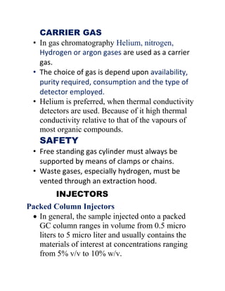 CARRIER GAS
• In gas chromatography Helium, nitrogen,
Hydrogen or argon gases are used as a carrier
gas.
• The choice of gas is depend upon availability,
purity required, consumption and the type of
detector employed.
• Helium is preferred, when thermal conductivity
detectors are used. Because of it high thermal
conductivity relative to that of the vapours of
most organic compounds.
SAFETY
• Free standing gas cylinder must always be
supported by means of clamps or chains.
• Waste gases, especially hydrogen, must be
vented through an extraction hood.
INJECTORS
Packed Column Injectors
 In general, the sample injected onto a packed
GC column ranges in volume from 0.5 micro
liters to 5 micro liter and usually contains the
materials of interest at concentrations ranging
from 5% v/v to 10% w/v.
 