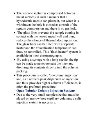  The silicone septum is compressed between
metal surfaces in such a manner that a
hypodermic needle can pierce it, but when it is
withdrawn the hole is closed as a result of the
septum compression and there is no gas leak.
 The glass liner prevents the sample coming in
contact with the heated metal wall and thus,
reduces the chance of thermal decomposition.
The glass liner can be fitted with a separate
heater and the volatalization temperature can,
thus, be controlled. This "flash heater" system is
available in most chromatographs.
 By using a syringe with a long needle, the tip
can be made to penetrate past the liner and
discharge its contents directly into the column
packing.
 This procedure is called 'on-column injection'
and, as it reduces peak dispersion on injection
and thus, provides higher column efficiencies, is
often the preferred procedure.
Open Tubular Column Injection Systems
 Due to the very small sample size that must be
placed on narrow bore capillary columns; a split
injection system is necessary.
 