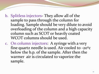 b. Splitless injectors- They allow all of the
sample to pass through the column for
loading. Sample should be very dilute to avoid
overloading of the column and a high capacity
column such as SCOT or heavily coated
WCOT columns should be used.
c. On column injectors: A syringe with a very
fine quartz needle is used. Air cooled to -200c
below the b.p. of the sample. After then the
warmer air is circulated to vaporize the
sample.
12
 