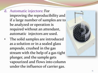 d. Automatic injectors: For
improving the reproducibility and
if a large number of samples are to
be analyzed or operation is
required without an attendant,
automatic injectors are used.
• The solid samples are introduced
as a solution or in a sealed glass
ampoule, crushed in the gas
stream with the help of a gas tight
plunger, and the sample gets
vapourized and flows into column
under the influence of carrier gas.
13
 