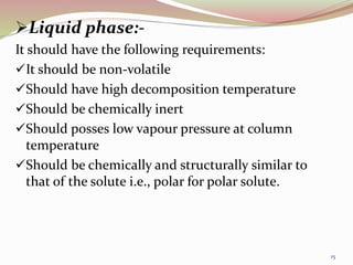 Liquid phase:-
It should have the following requirements:
It should be non-volatile
Should have high decomposition temperature
Should be chemically inert
Should posses low vapour pressure at column
temperature
Should be chemically and structurally similar to
that of the solute i.e., polar for polar solute.
15
 