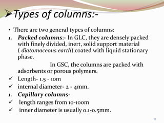 Types of columns:-
• There are two general types of columns:
1. Packed columns:- In GLC, they are densely packed
with finely divided, inert, solid support material
( diatomaceous earth) coated with liquid stationary
phase.
In GSC, the columns are packed with
adsorbents or porous polymers.
 Length- 1.5 - 10m
 internal diameter- 2 - 4mm.
1. Capillary columns-
 length ranges from 10-100m
 inner diameter is usually 0.1-0.5mm.
17
 