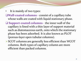 • It is mainly of two types:
Wall-coated columns - consist of a capillary tube
whose walls are coated with liquid stationary phase.
 Support-coated columns- the inner wall of the
capillary is lined with a thin layer of support material
such as diatomaceous earth, onto which the stationary
phase has been adsorbed. It is also known as PLOT
(porous-layer open tubular columns).
SCOT columns are generally less efficient than WCOT
columns. Both types of capillary column are more
efficient than packed columns.
18
 