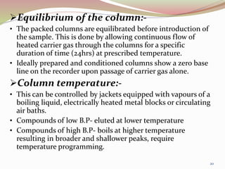 Equilibrium of the column:-
• The packed columns are equilibrated before introduction of
the sample. This is done by allowing continuous flow of
heated carrier gas through the columns for a specific
duration of time (24hrs) at prescribed temperature.
• Ideally prepared and conditioned columns show a zero base
line on the recorder upon passage of carrier gas alone.
Column temperature:-
• This can be controlled by jackets equipped with vapours of a
boiling liquid, electrically heated metal blocks or circulating
air baths.
• Compounds of low B.P- eluted at lower temperature
• Compounds of high B.P- boils at higher temperature
resulting in broader and shallower peaks, require
temperature programming.
20
 