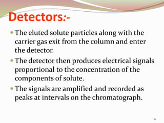 Detectors:-
 The eluted solute particles along with the
carrier gas exit from the column and enter
the detector.
 The detector then produces electrical signals
proportional to the concentration of the
components of solute.
 The signals are amplified and recorded as
peaks at intervals on the chromatograph.
21
 