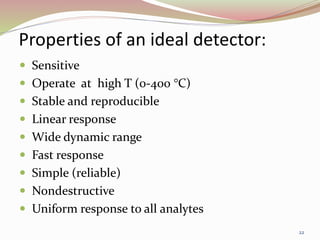 Properties of an ideal detector:
 Sensitive
 Operate at high T (0-400 °C)
 Stable and reproducible
 Linear response
 Wide dynamic range
 Fast response
 Simple (reliable)
 Nondestructive
 Uniform response to all analytes
22
 