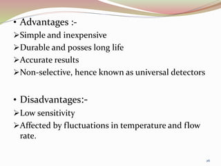 • Advantages :-
Simple and inexpensive
Durable and posses long life
Accurate results
Non-selective, hence known as universal detectors
• Disadvantages:-
Low sensitivity
Affected by fluctuations in temperature and flow
rate.
26
 