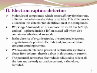 II. Electron capture detector:-
 Molecules of compounds, which posses affinity for electrons,
differ in their electron absorbing capacities. This difference is
utilized in this detector for identification of the compounds.
 Working- A foil made up of a radioactive metal like Ni63 (β-
emitter) is placed inside a Teflon coated cell which also
contains a cathode and an anode.
 In the absence of organic species, the produced electrons
migrate towards positive electrode and produce a certain
constant standing current.
 When a sample/eluent is present it captures the electrons,
elutes from column, there is a drop in this constant current.
 The potential across two electrodes is adjusted to collect all
the ions and a steady saturation current, is therefore,
recorded.
27
 