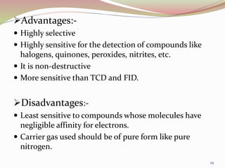 Advantages:-
 Highly selective
 Highly sensitive for the detection of compounds like
halogens, quinones, peroxides, nitrites, etc.
 It is non-destructive
 More sensitive than TCD and FID.
Disadvantages:-
 Least sensitive to compounds whose molecules have
negligible affinity for electrons.
 Carrier gas used should be of pure form like pure
nitrogen.
29
 